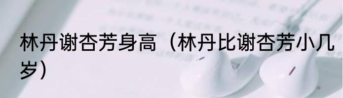 林丹谢杏芳身高（林丹比谢杏芳小几岁）