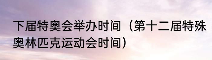 下届特奥会举办时间（第十二届特殊奥林匹克运动会时间）