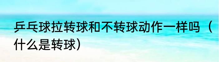 乒乓球拉转球和不转球动作一样吗（什么是转球）