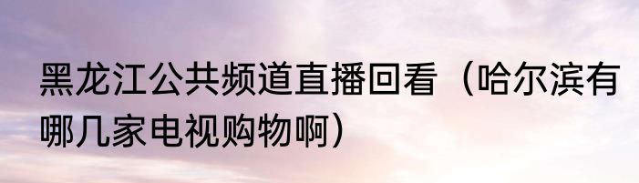 黑龙江公共频道直播回看（哈尔滨有哪几家电视购物啊）