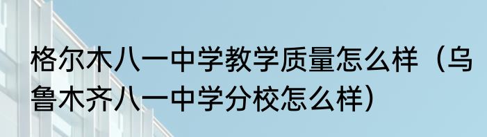 格尔木八一中学教学质量怎么样（乌鲁木齐八一中学分校怎么样）