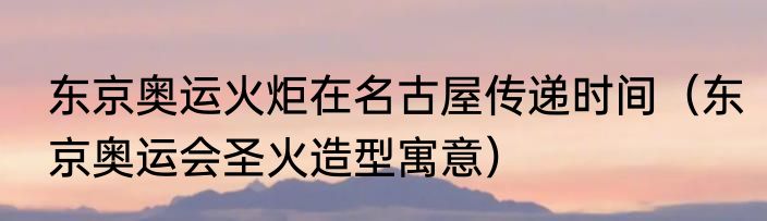 东京奥运火炬在名古屋传递时间（东京奥运会圣火造型寓意）