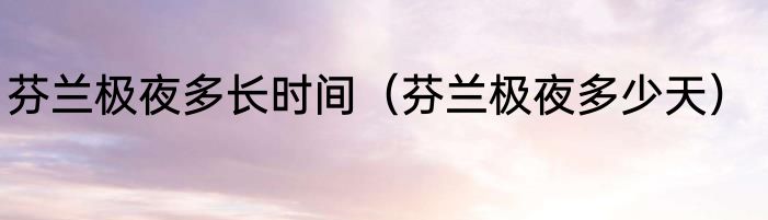 芬兰极夜多长时间（芬兰极夜多少天）