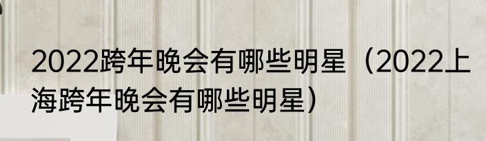 2022跨年晚会有哪些明星（2022上海跨年晚会有哪些明星）