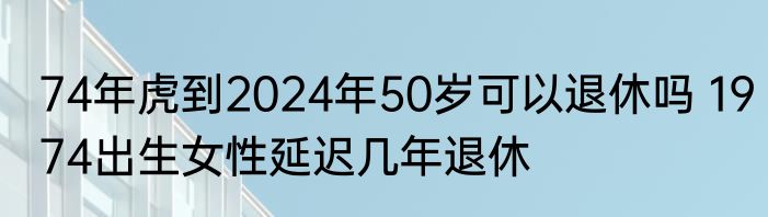 74年虎到2024年50岁可以退休吗 1974出生女性延迟几年退休
