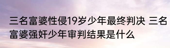 三名富婆性侵19岁少年最终判决 三名富婆强奸少年审判结果是什么