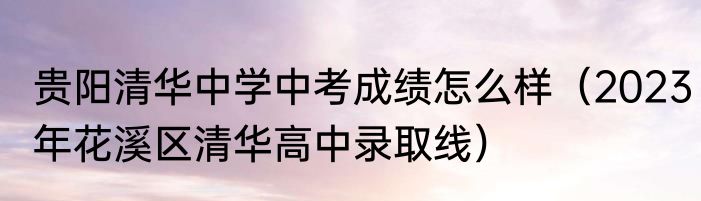 贵阳清华中学中考成绩怎么样（2023年花溪区清华高中录取线）