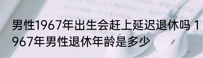 男性1967年出生会赶上延迟退休吗 1967年男性退休年龄是多少