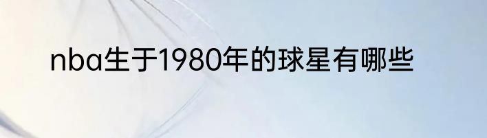 nba生于1980年的球星有哪些