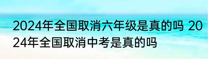 2024年全国取消六年级是真的吗 2024年全国取消中考是真的吗