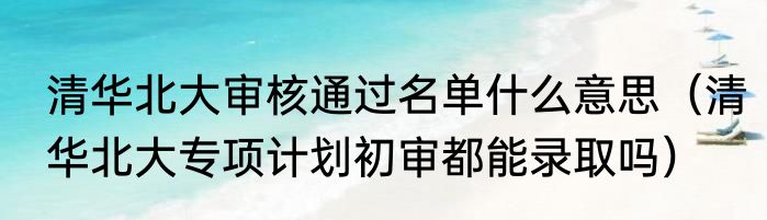 清华北大审核通过名单什么意思（清华北大专项计划初审都能录取吗）