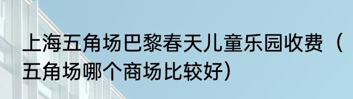 上海五角场巴黎春天儿童乐园收费（五角场哪个商场比较好）
