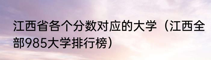 江西省各个分数对应的大学（江西全部985大学排行榜）
