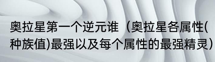 奥拉星第一个逆元谁（奥拉星各属性(种族值)最强以及每个属性的最强精灵）