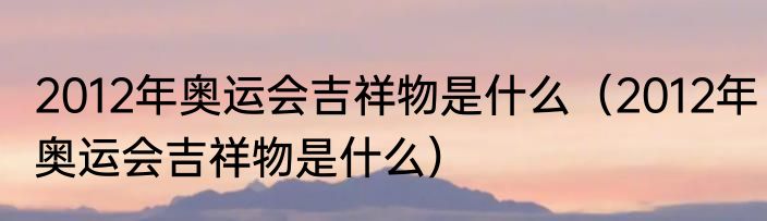 2012年奥运会吉祥物是什么（2012年奥运会吉祥物是什么）