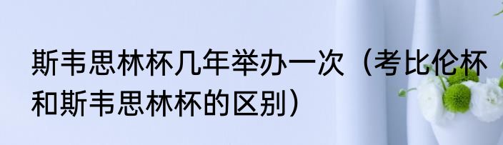 斯韦思林杯几年举办一次（考比伦杯和斯韦思林杯的区别）