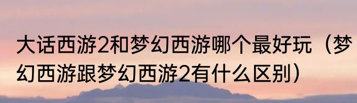 大话西游2和梦幻西游哪个最好玩（梦幻西游跟梦幻西游2有什么区别）
