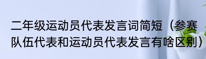 二年级运动员代表发言词简短（参赛队伍代表和运动员代表发言有啥区别）