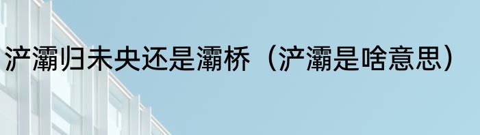 浐灞归未央还是灞桥（浐灞是啥意思）
