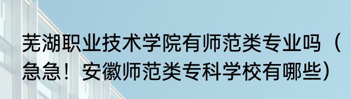 芜湖职业技术学院有师范类专业吗（急急！安徽师范类专科学校有哪些）