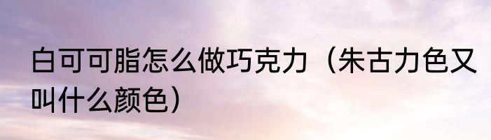 白可可脂怎么做巧克力（朱古力色又叫什么颜色）