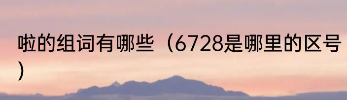 啦的组词有哪些（6728是哪里的区号）