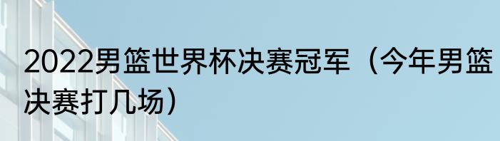 2022男篮世界杯决赛冠军（今年男篮决赛打几场）