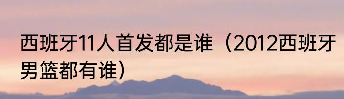 西班牙11人首发都是谁（2012西班牙男篮都有谁）