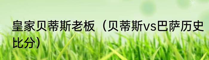 皇家贝蒂斯老板（贝蒂斯vs巴萨历史比分）