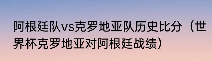 阿根廷队vs克罗地亚队历史比分（世界杯克罗地亚对阿根廷战绩）