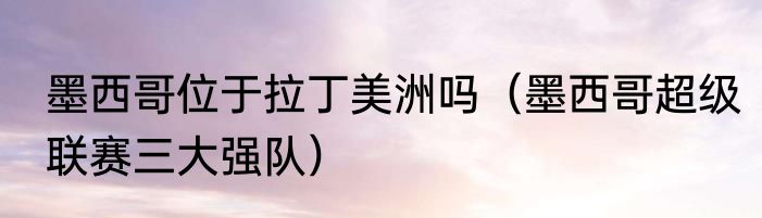 墨西哥位于拉丁美洲吗（墨西哥超级联赛三大强队）