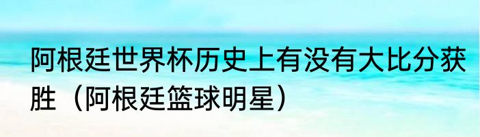 阿根廷世界杯历史上有没有大比分获胜（阿根廷篮球明星）