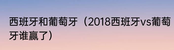 西班牙和葡萄牙（2018西班牙vs葡萄牙谁赢了）