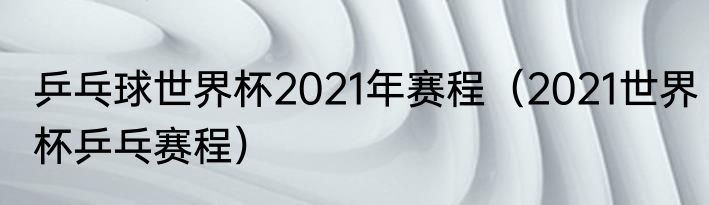 乒乓球世界杯2021年赛程（2021世界杯乒乓赛程）