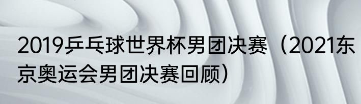 2019乒乓球世界杯男团决赛（2021东京奥运会男团决赛回顾）