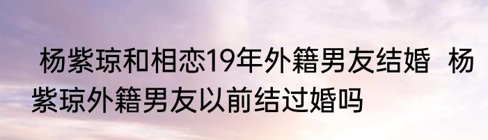  杨紫琼和相恋19年外籍男友结婚  杨紫琼外籍男友以前结过婚吗