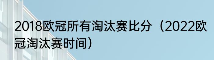 2018欧冠所有淘汰赛比分（2022欧冠淘汰赛时间）