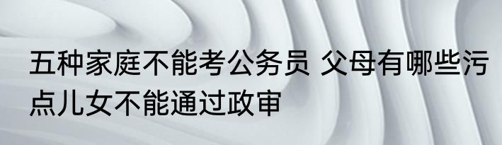 五种家庭不能考公务员 父母有哪些污点儿女不能通过政审