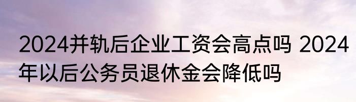 2024并轨后企业工资会高点吗 2024年以后公务员退休金会降低吗
