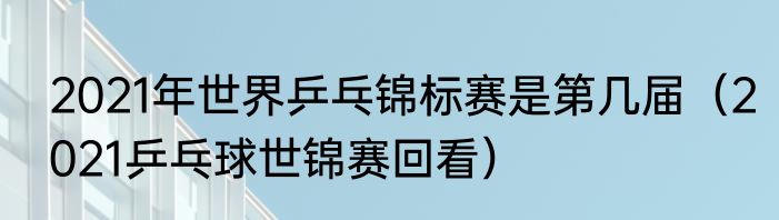 2021年世界乒乓锦标赛是第几届（2021乒乓球世锦赛回看）