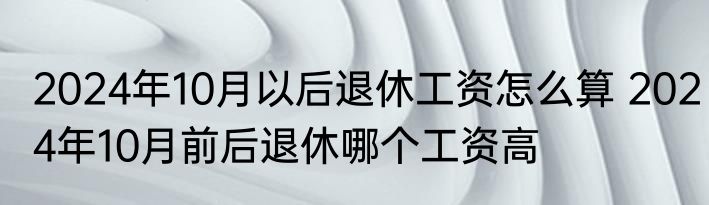 2024年10月以后退休工资怎么算 2024年10月前后退休哪个工资高