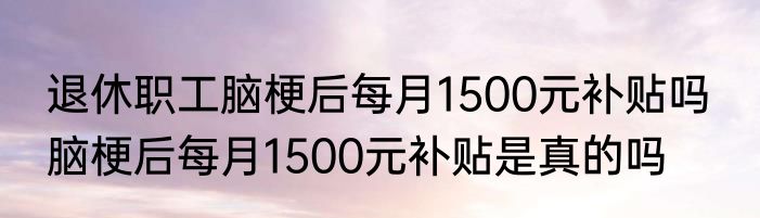 退休职工脑梗后每月1500元补贴吗  脑梗后每月1500元补贴是真的吗