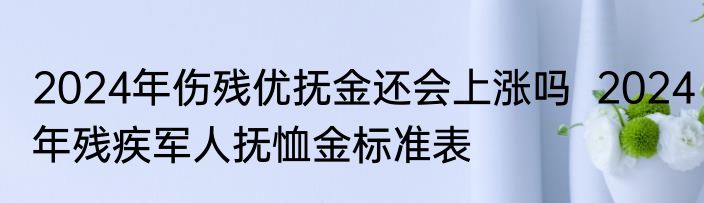 2024年伤残优抚金还会上涨吗  2024年残疾军人抚恤金标准表