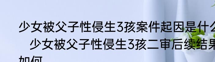 少女被父子性侵生3孩案件起因是什么   少女被父子性侵生3孩二审后续结果如何