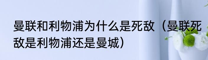 曼联和利物浦为什么是死敌（曼联死敌是利物浦还是曼城）