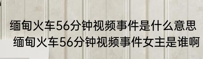 缅甸火车56分钟视频事件是什么意思  缅甸火车56分钟视频事件女主是谁啊