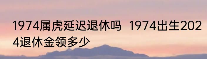 1974属虎延迟退休吗  1974出生2024退休金领多少