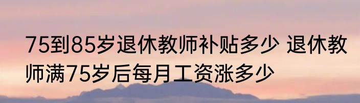 75到85岁退休教师补贴多少 退休教师满75岁后每月工资涨多少