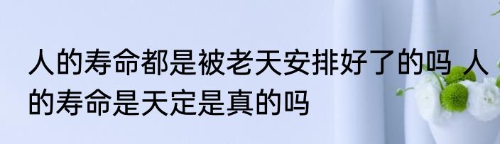 人的寿命都是被老天安排好了的吗 人的寿命是天定是真的吗