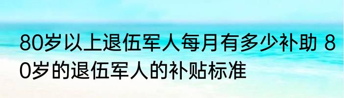 80岁以上退伍军人每月有多少补助 80岁的退伍军人的补贴标准